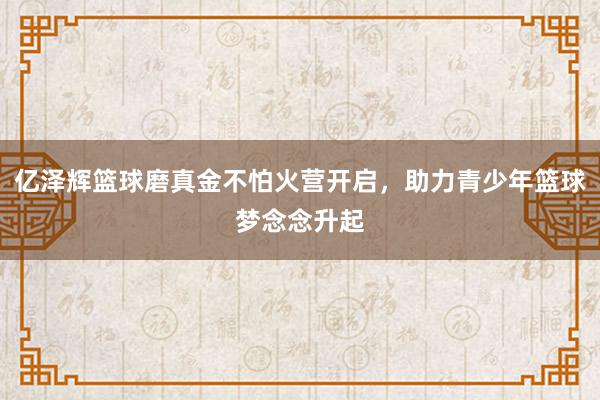 亿泽辉篮球磨真金不怕火营开启，助力青少年篮球梦念念升起